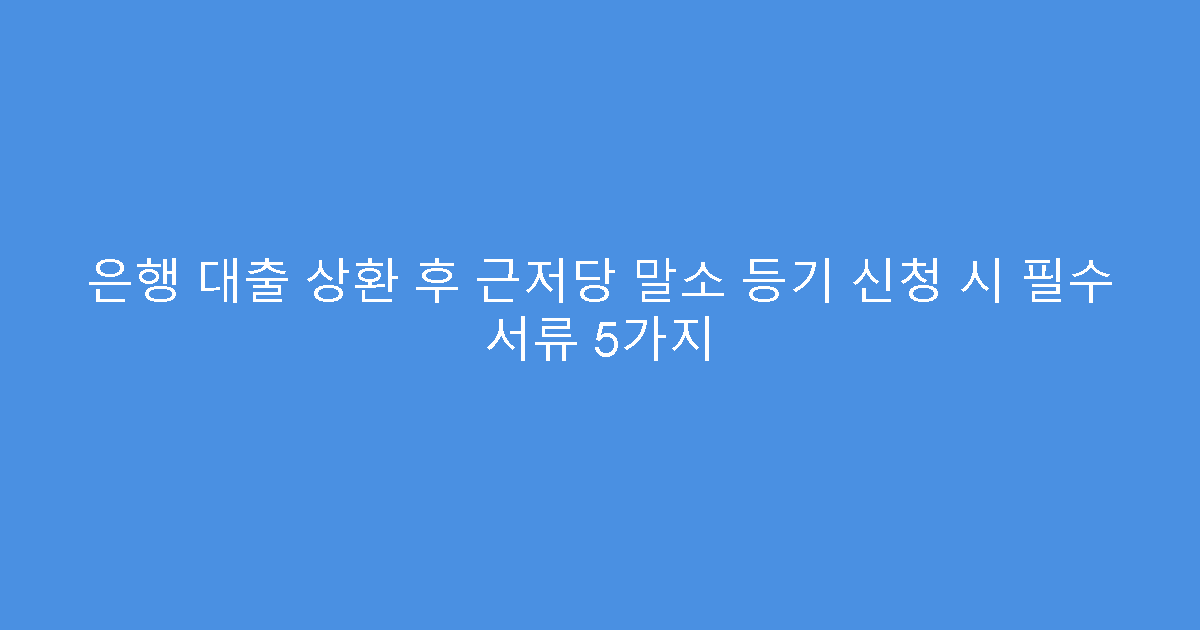 은행 대출 상환 후 근저당 말소 등기 신청 시 필수 서류 5가지