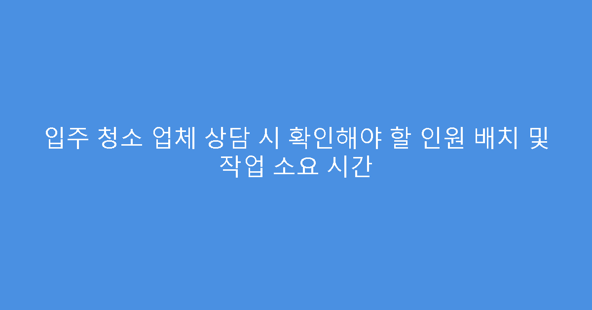 입주 청소 업체 상담 시 확인해야 할 인원 배치 및 작업 소요 시간