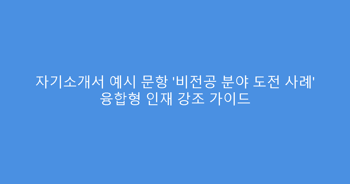 자기소개서 예시 문항 ‘비전공 분야 도전 사례’ 융합형 인재 강조 가이드