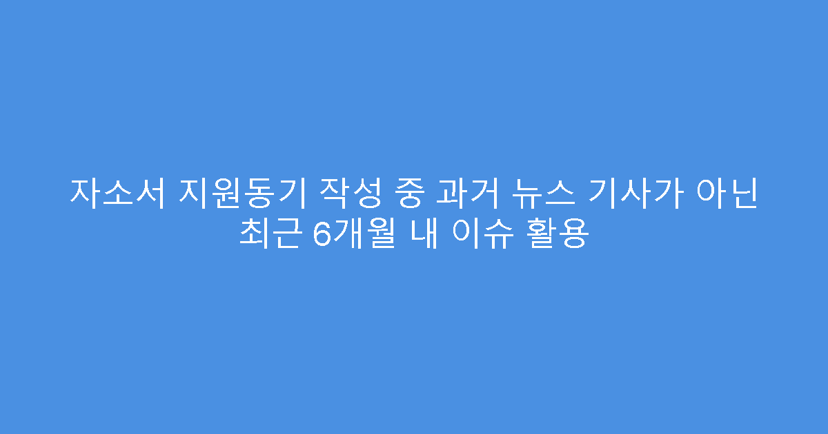 자소서 지원동기 작성 중 과거 뉴스 기사가 아닌 최근 6개월 내 이슈 활용