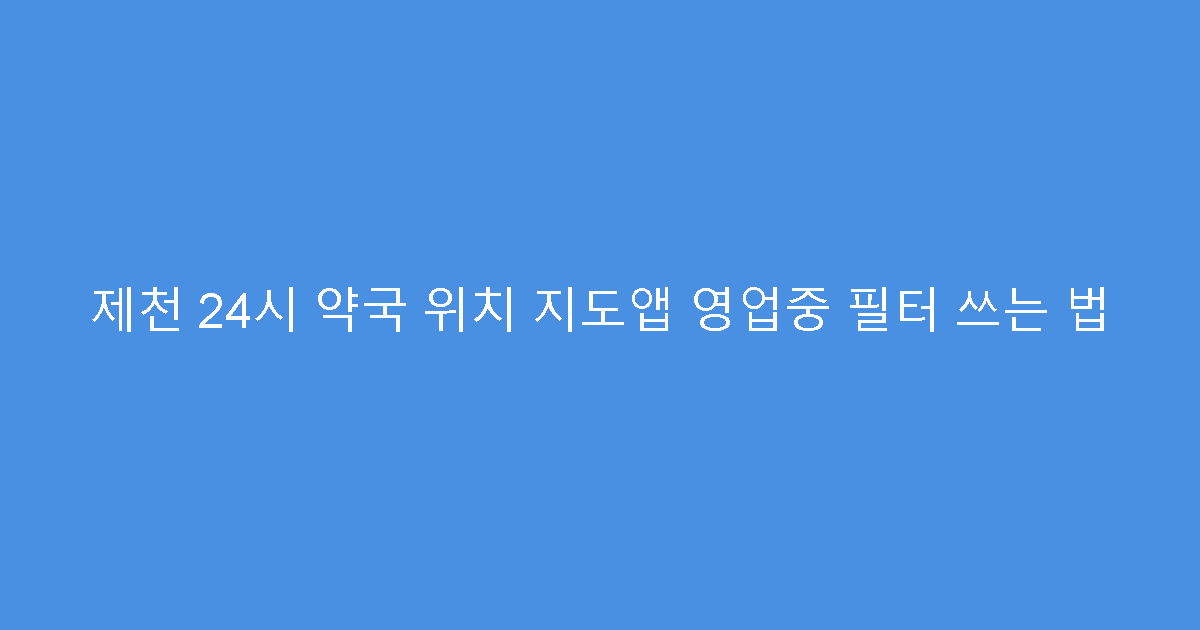 제천 24시 약국 위치 지도앱 영업중 필터 쓰는 법