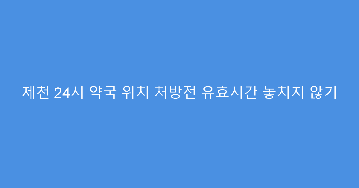 제천 24시 약국 위치 처방전 유효시간 놓치지 않기