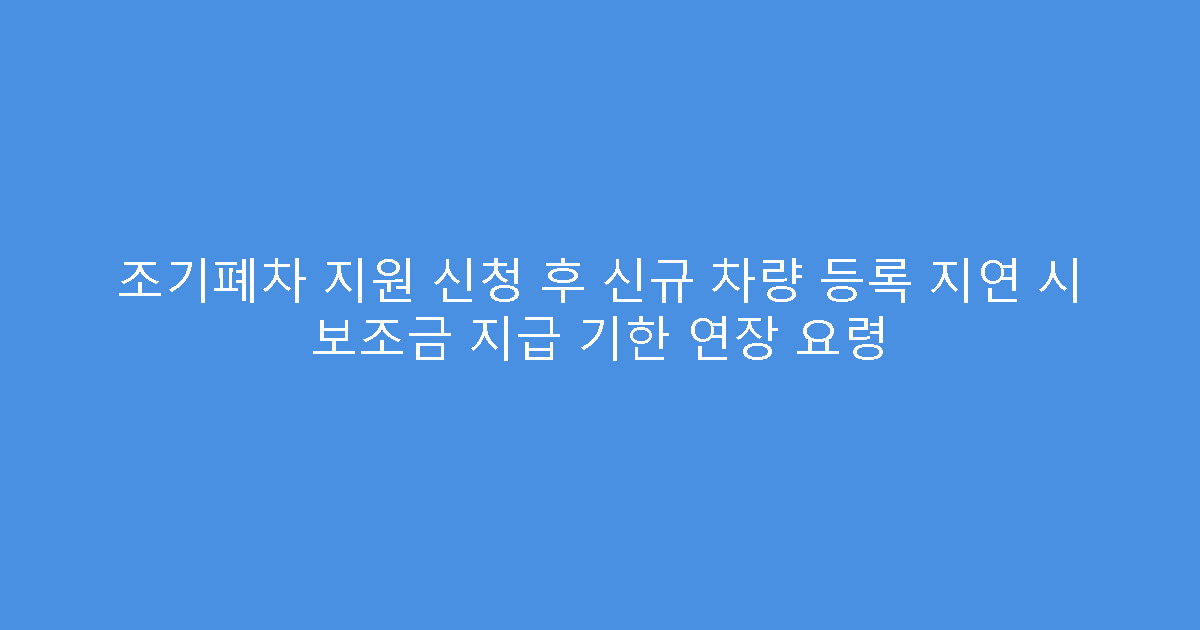 조기폐차 지원 신청 후 신규 차량 등록 지연 시 보조금 지급 기한 연장 요령