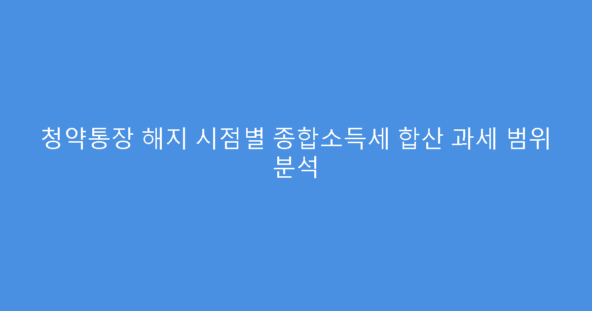 청약통장 해지 시점별 종합소득세 합산 과세 범위 분석