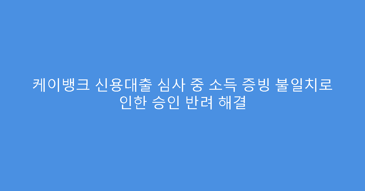 케이뱅크 신용대출 심사 중 소득 증빙 불일치로 인한 승인 반려 해결