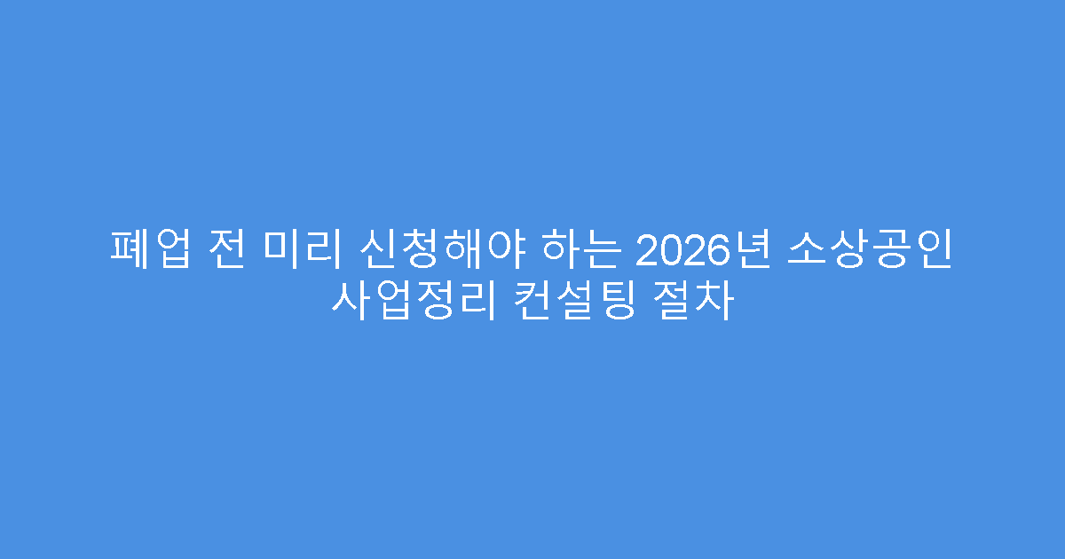 폐업 전 미리 신청해야 하는 2026년 소상공인 사업정리 컨설팅 절차