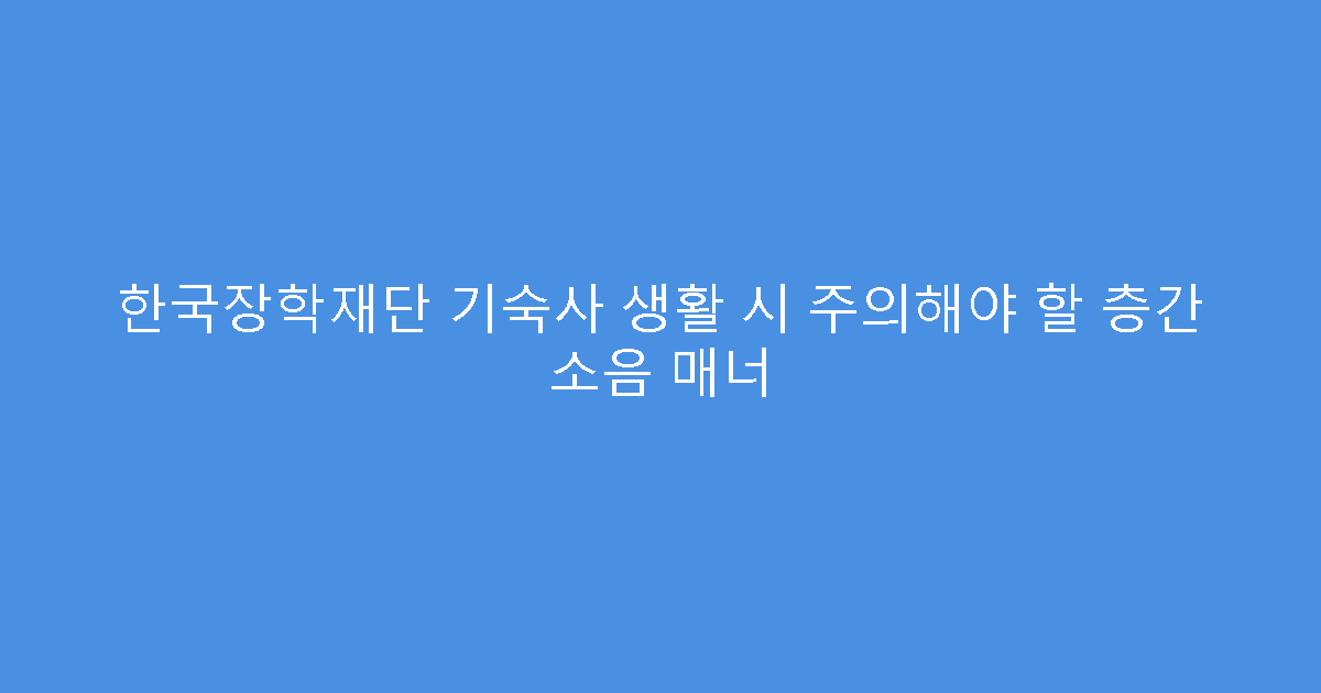 한국장학재단 기숙사 생활 시 주의해야 할 층간 소음 매너