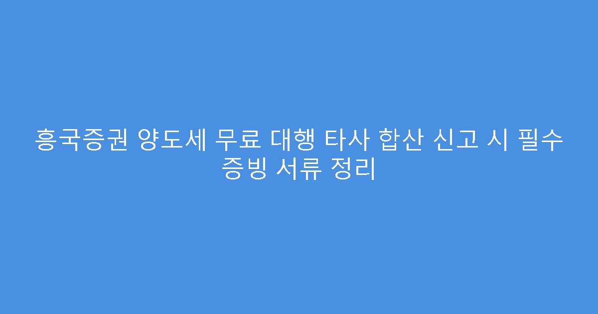 흥국증권 양도세 무료 대행 타사 합산 신고 시 필수 증빙 서류 정리