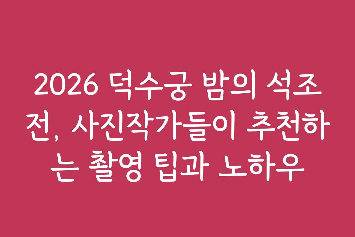 2026 덕수궁 밤의 석조전, 사진작가들이 추천하는 촬영 팁과 노하우