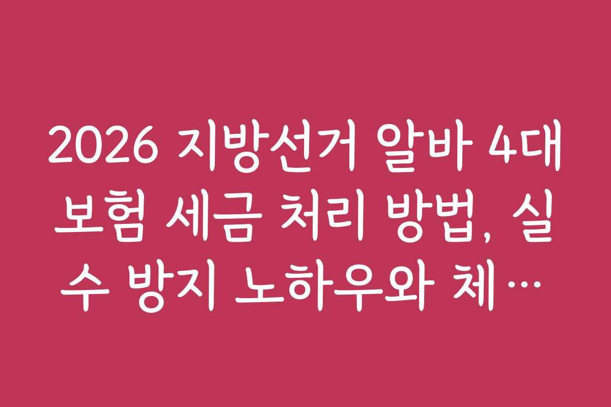 2026 지방선거 알바 4대보험 세금 처리 방법, 실수 방지 노하우와 체크리스트