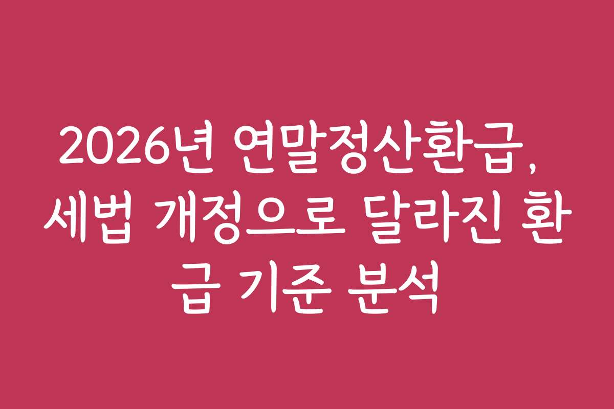 2026년 연말정산환급, 세법 개정으로 달라진 환급 기준 분석