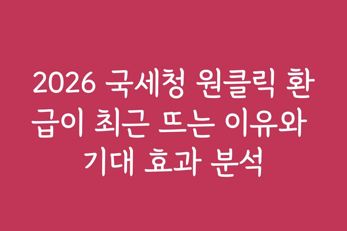 2026 국세청 원클릭 환급이 최근 뜨는 이유와 기대 효과 분석