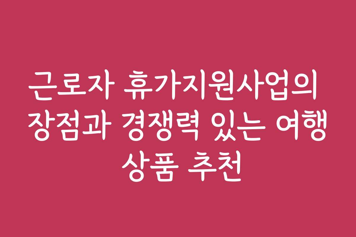 근로자 휴가지원사업의 장점과 경쟁력 있는 여행 상품 추천