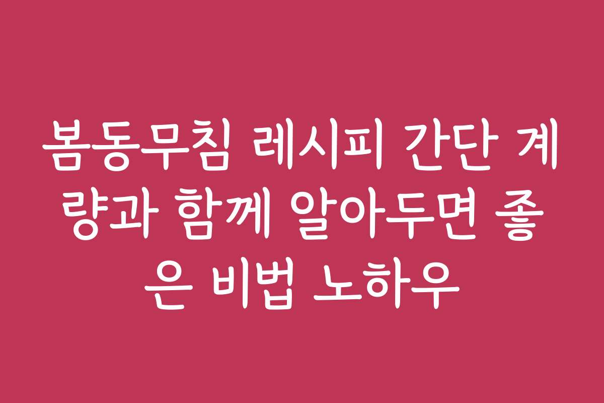 봄동무침 레시피 간단 계량과 함께 알아두면 좋은 비법 노하우