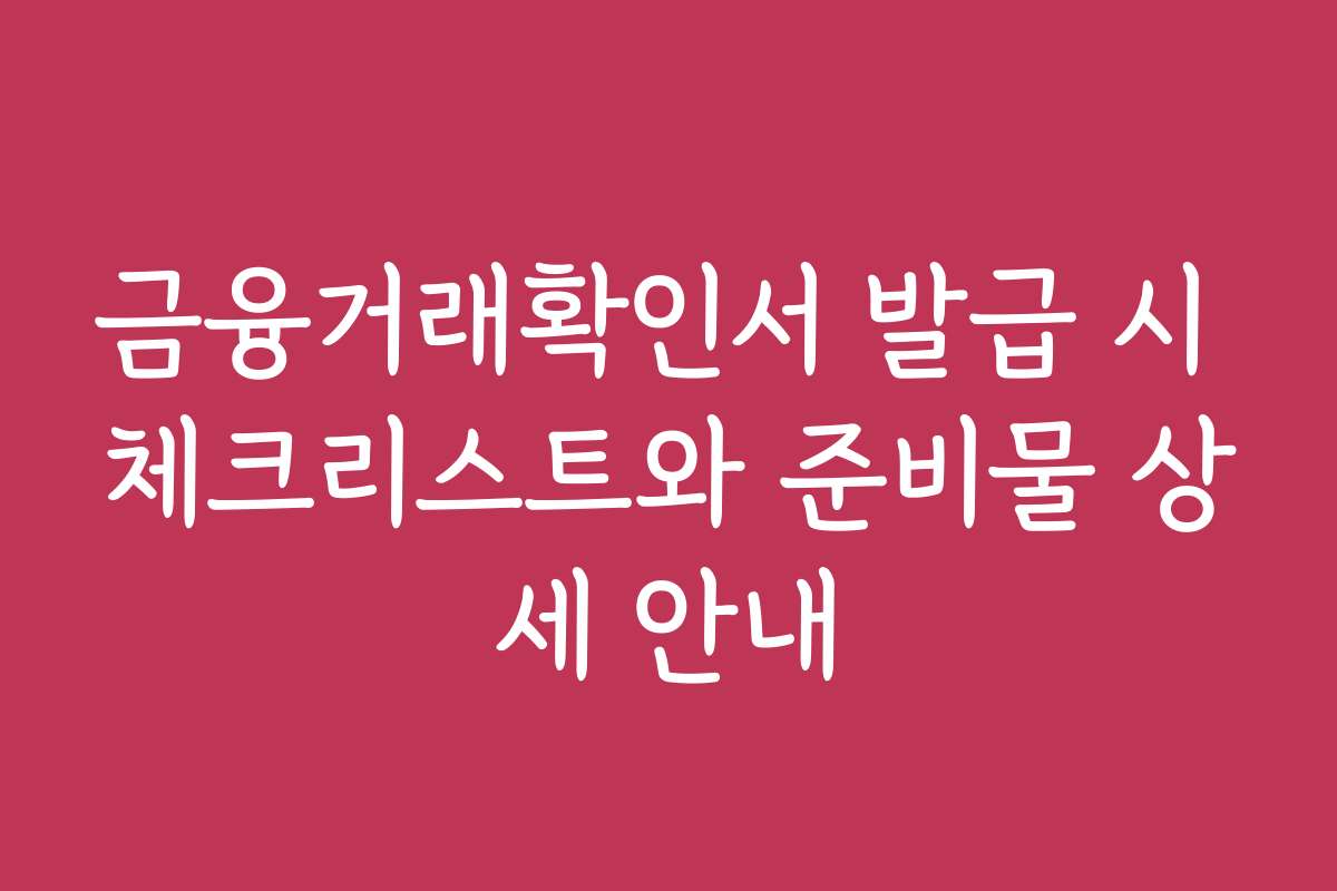 금융거래확인서 발급 시 체크리스트와 준비물 상세 안내