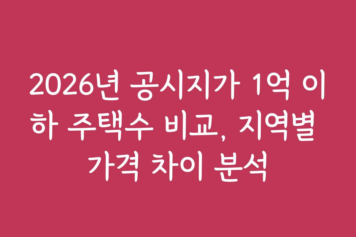 2026년 공시지가 1억 이하 주택수 비교, 지역별 가격 차이 분석