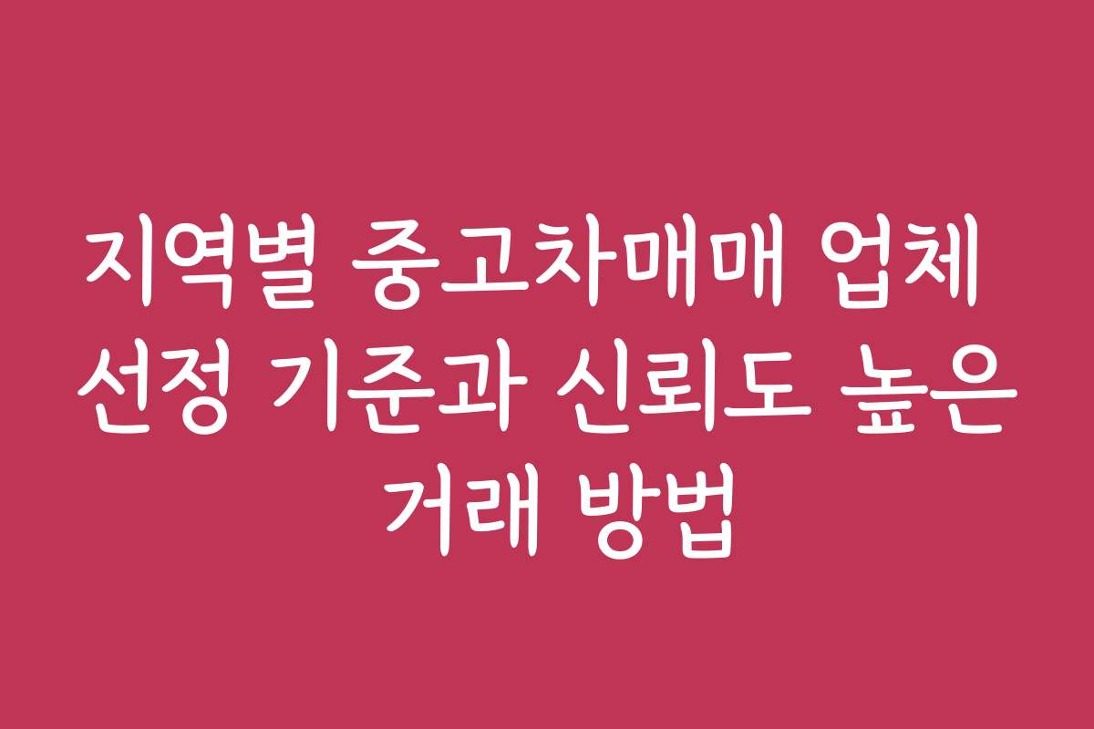 지역별 중고차매매 업체 선정 기준과 신뢰도 높은 거래 방법