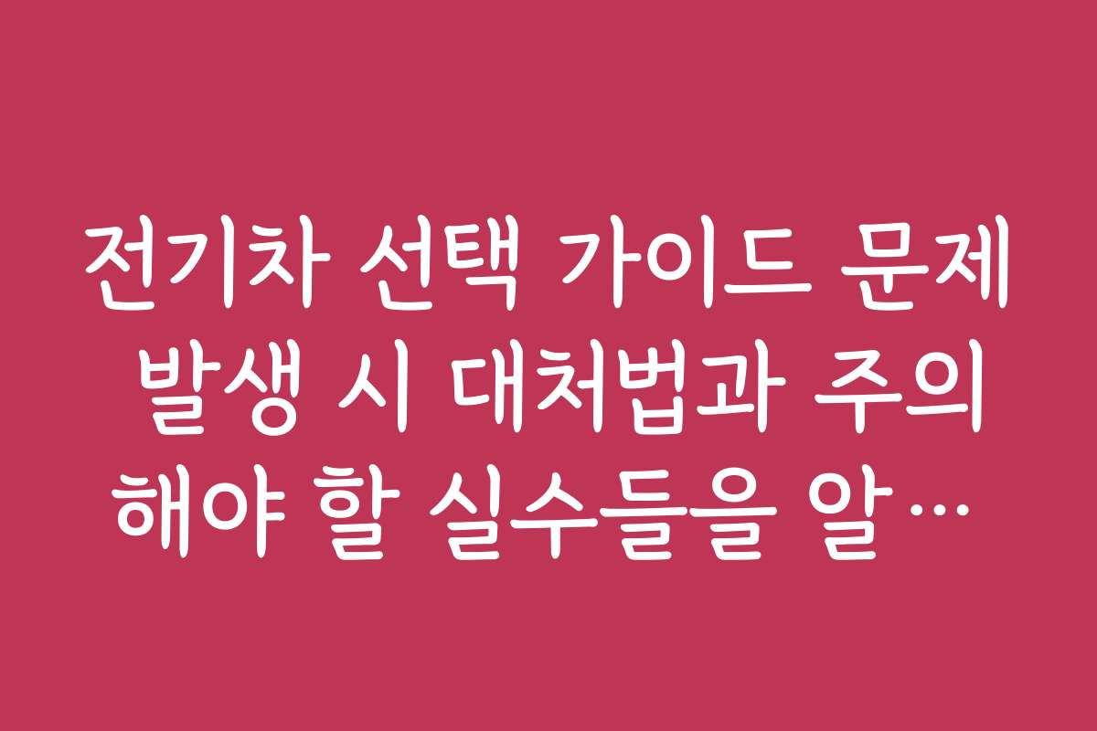 전기차 선택 가이드 문제 발생 시 대처법과 주의해야 할 실수들을 알려드립니다