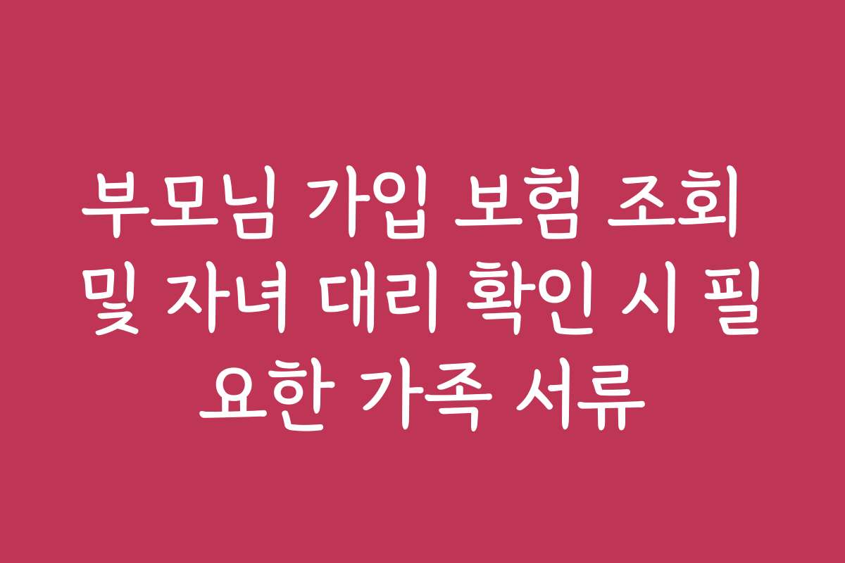 부모님 가입 보험 조회 및 자녀 대리 확인 시 필요한 가족 서류