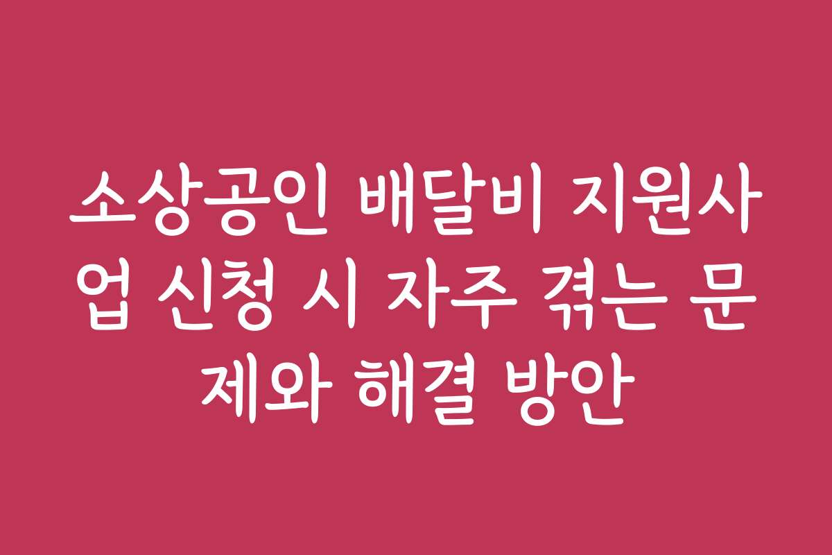 소상공인 배달비 지원사업 신청 시 자주 겪는 문제와 해결 방안