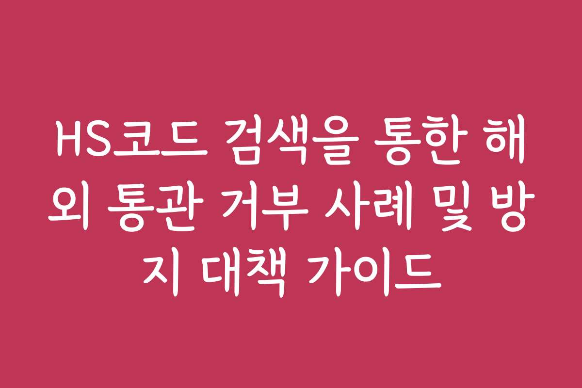HS코드 검색을 통한 해외 통관 거부 사례 및 방지 대책 가이드