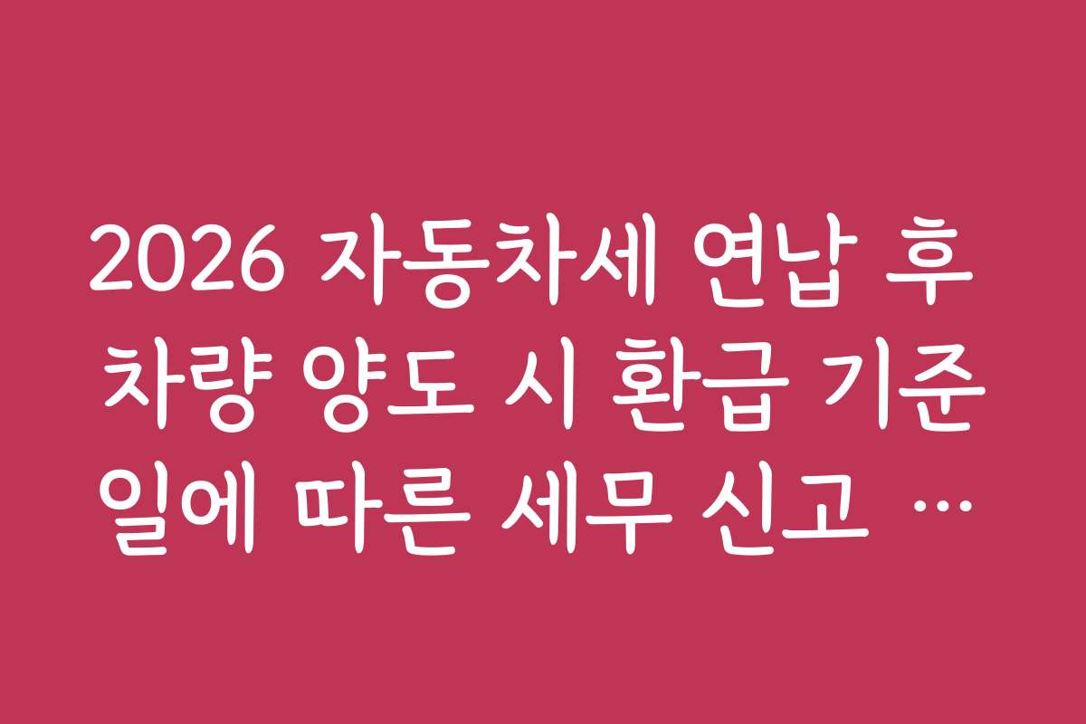 2026 자동차세 연납 후 차량 양도 시 환급 기준일에 따른 세무 신고 준비하는 법