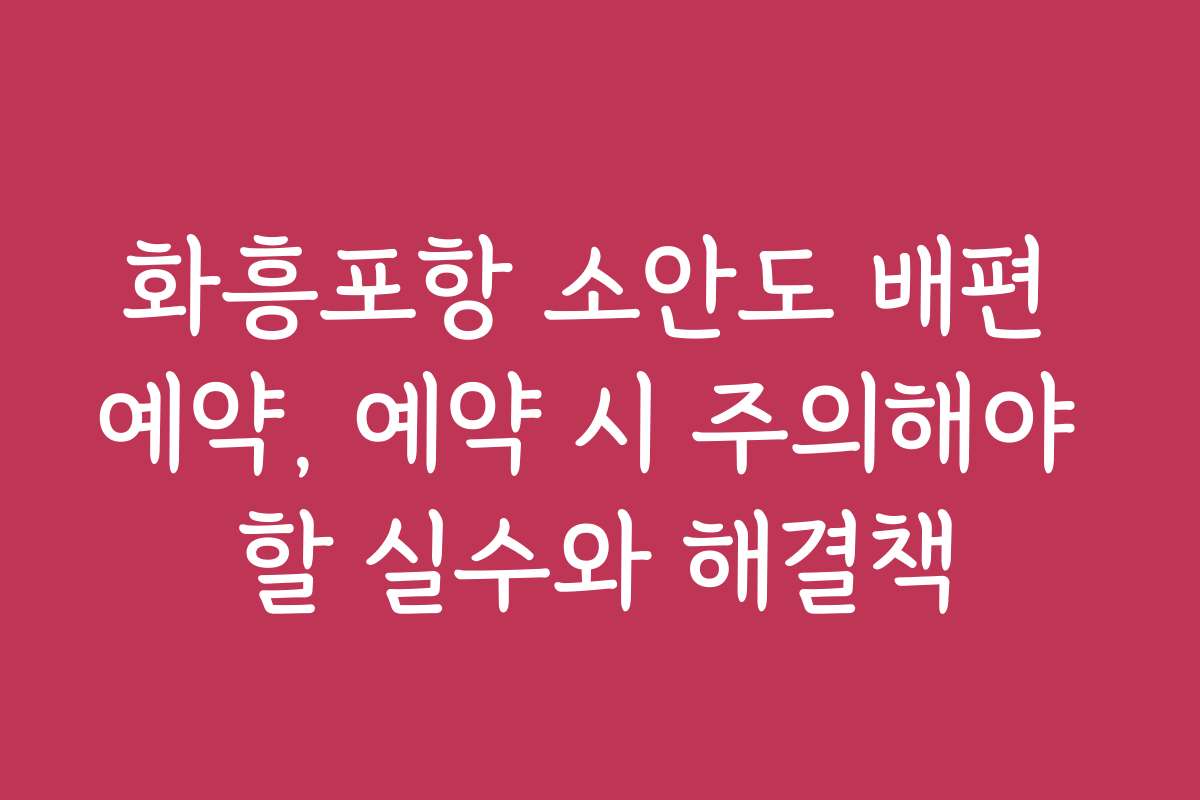 화흥포항 소안도 배편 예약, 예약 시 주의해야 할 실수와 해결책