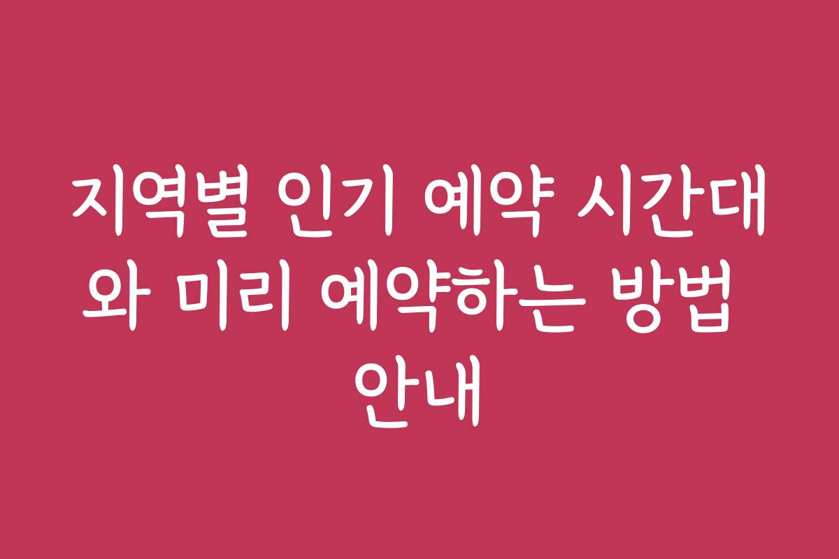 지역별 인기 예약 시간대와 미리 예약하는 방법 안내