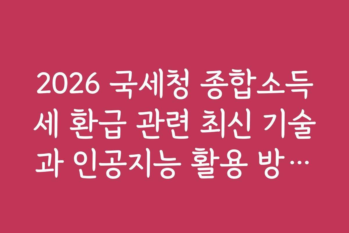 2026 국세청 종합소득세 환급 관련 최신 기술과 인공지능 활용 방법을 소개합니다