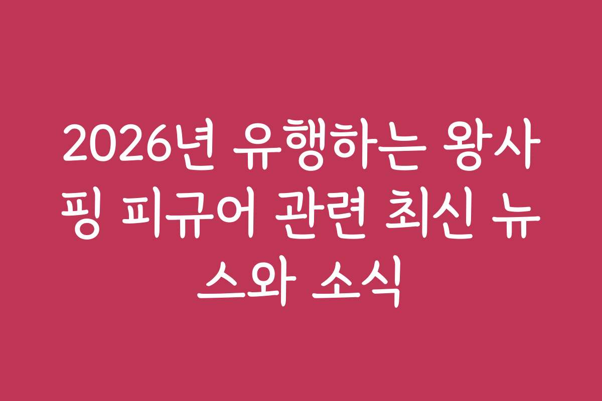 2026년 유행하는 왕사핑 피규어 관련 최신 뉴스와 소식