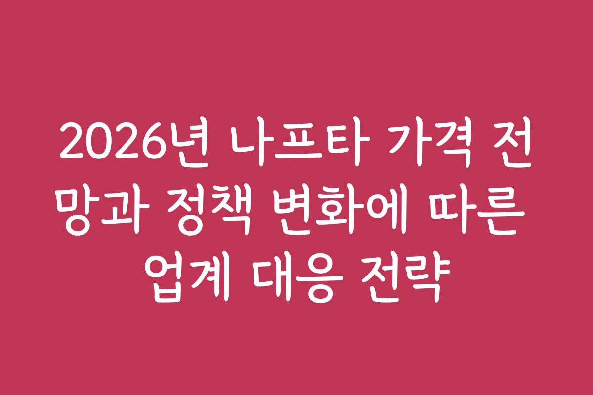 2026년 나프타 가격 전망과 정책 변화에 따른 업계 대응 전략