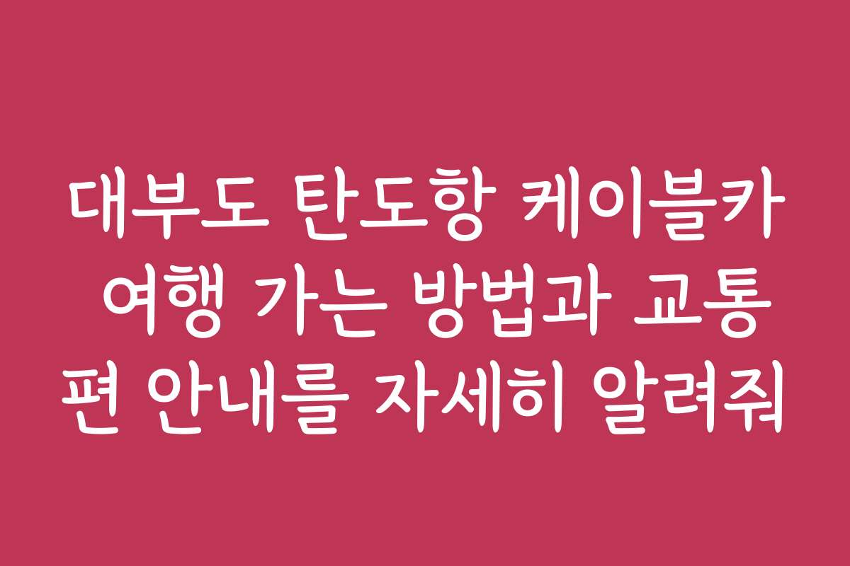 대부도 탄도항 케이블카 여행 가는 방법과 교통편 안내를 자세히 알려줘