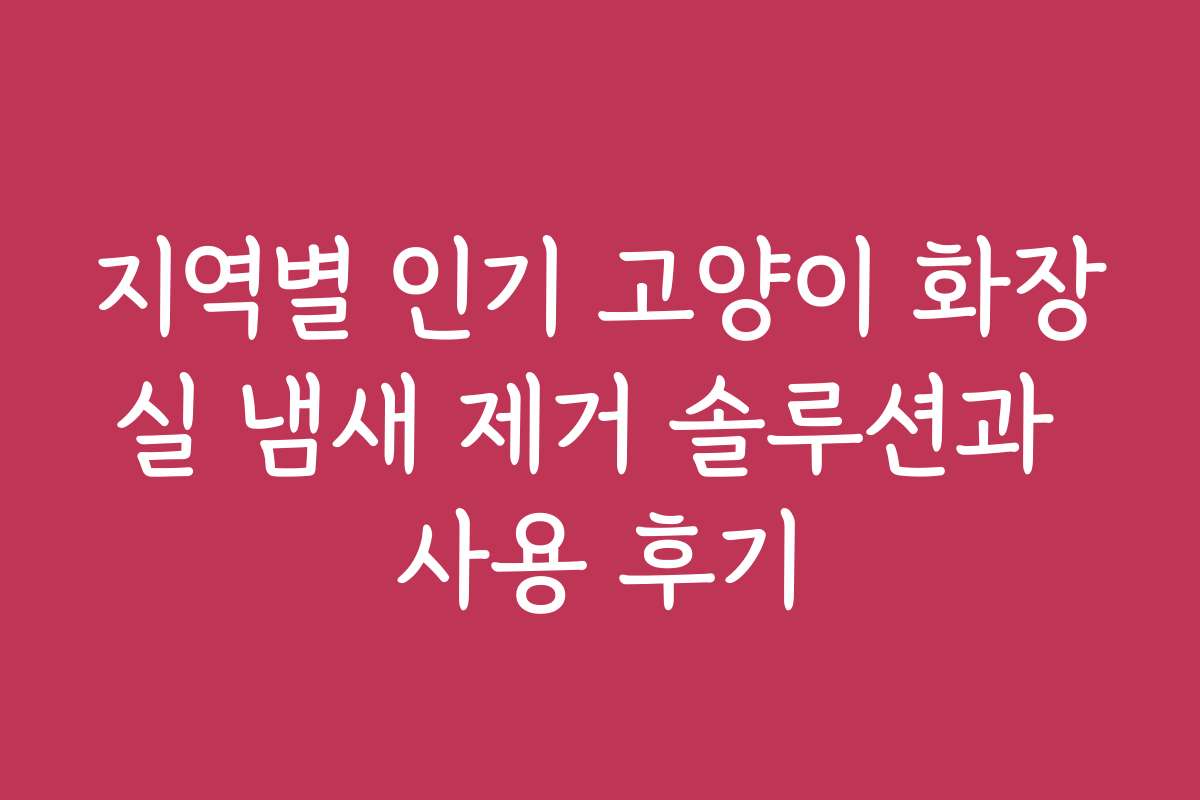 지역별 인기 고양이 화장실 냄새 제거 솔루션과 사용 후기