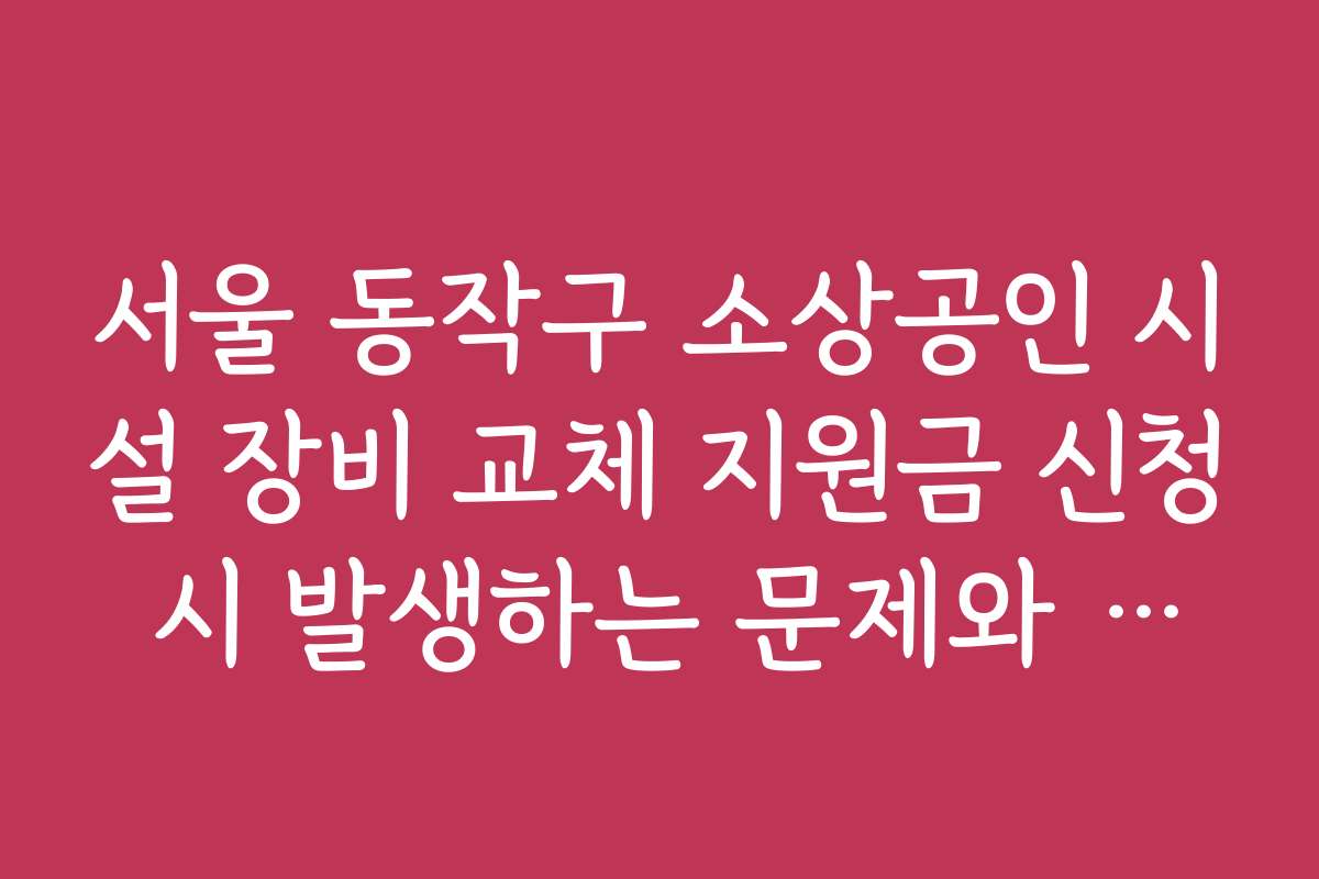 서울 동작구 소상공인 시설 장비 교체 지원금 신청 시 발생하는 문제와 해결 방안