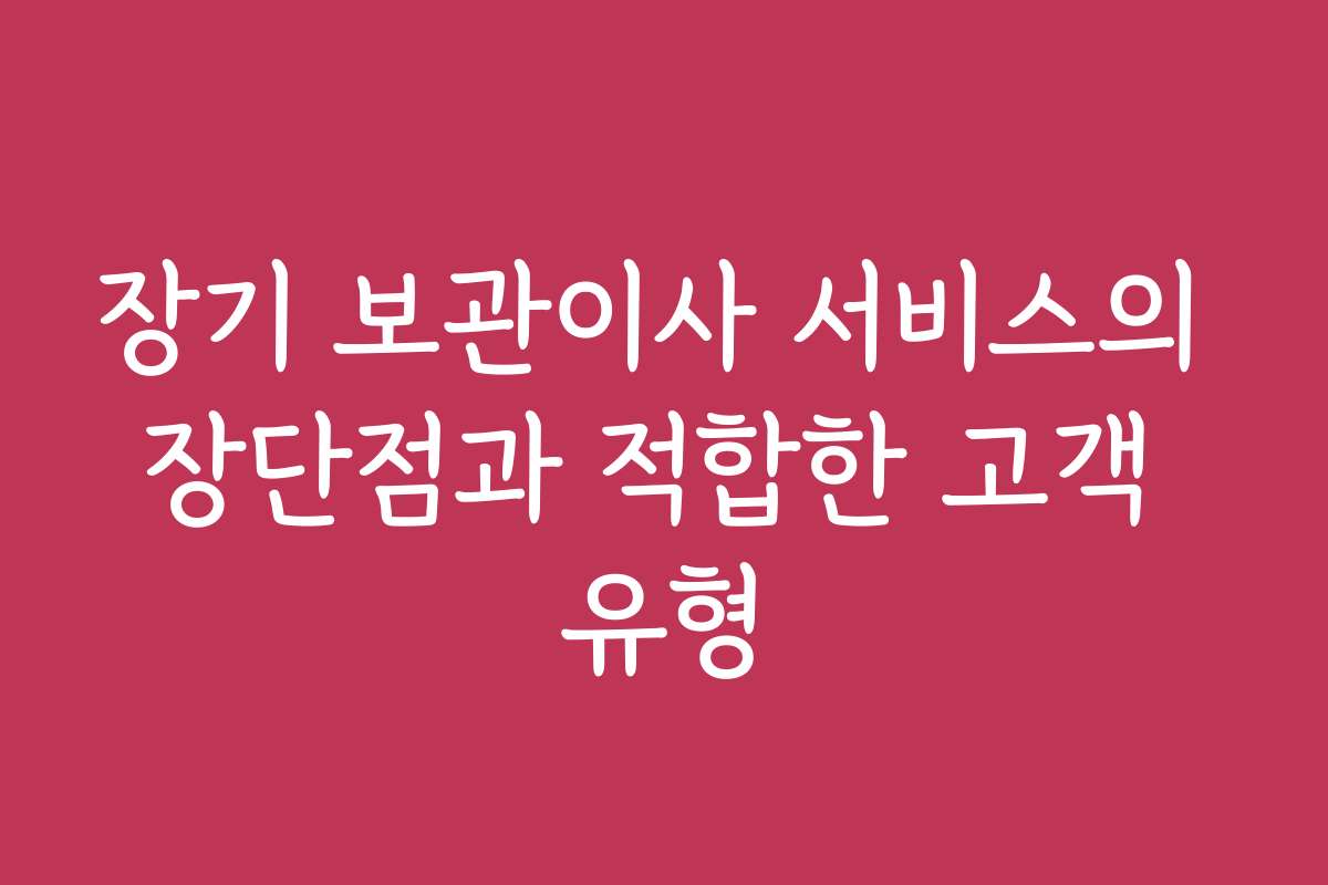 장기 보관이사 서비스의 장단점과 적합한 고객 유형