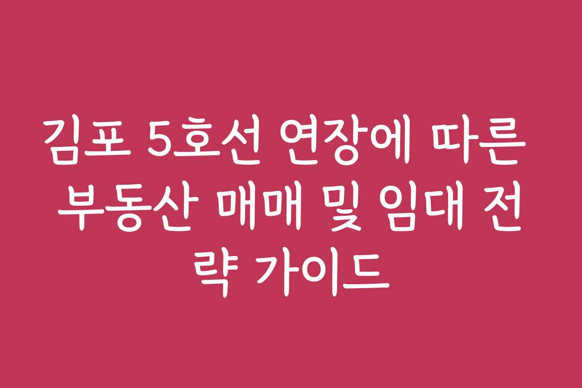 김포 5호선 연장에 따른 부동산 매매 및 임대 전략 가이드