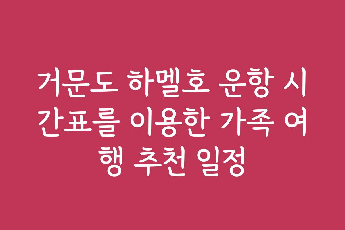 거문도 하멜호 운항 시간표를 이용한 가족 여행 추천 일정