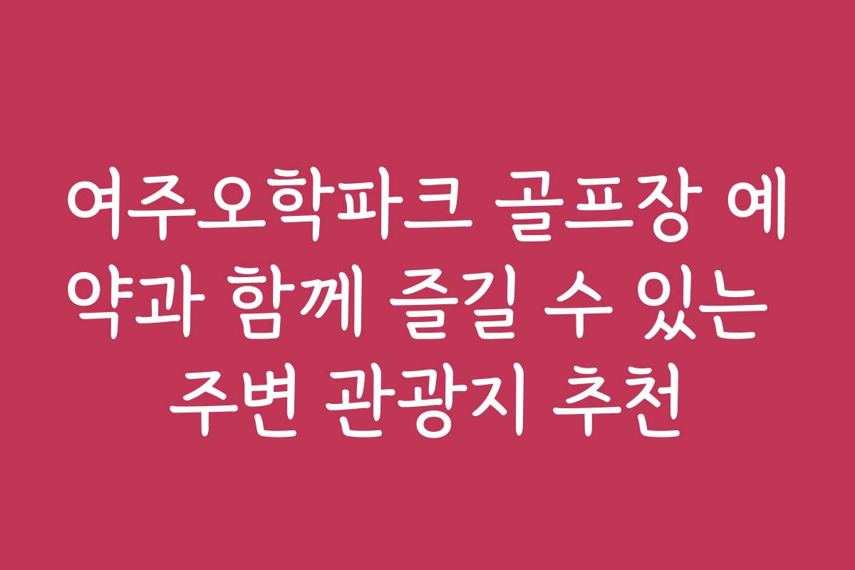 여주오학파크 골프장 예약과 함께 즐길 수 있는 주변 관광지 추천