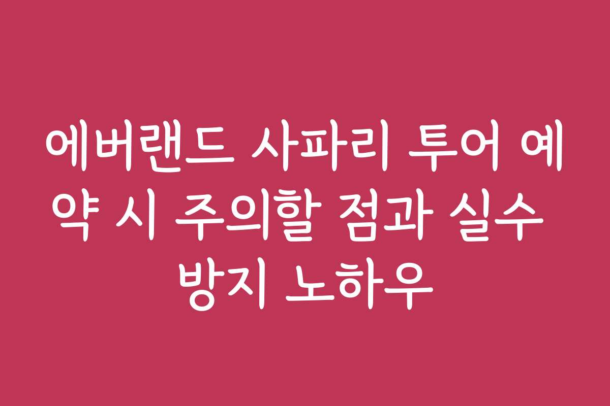 에버랜드 사파리 투어 예약 시 주의할 점과 실수 방지 노하우