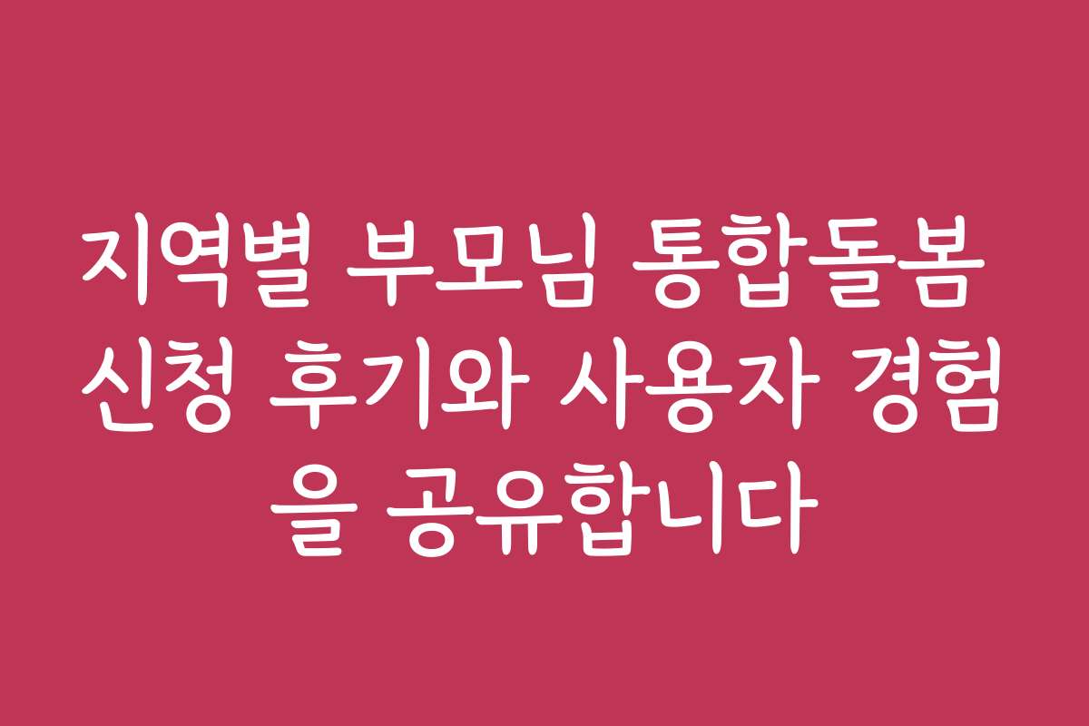 지역별 부모님 통합돌봄 신청 후기와 사용자 경험을 공유합니다