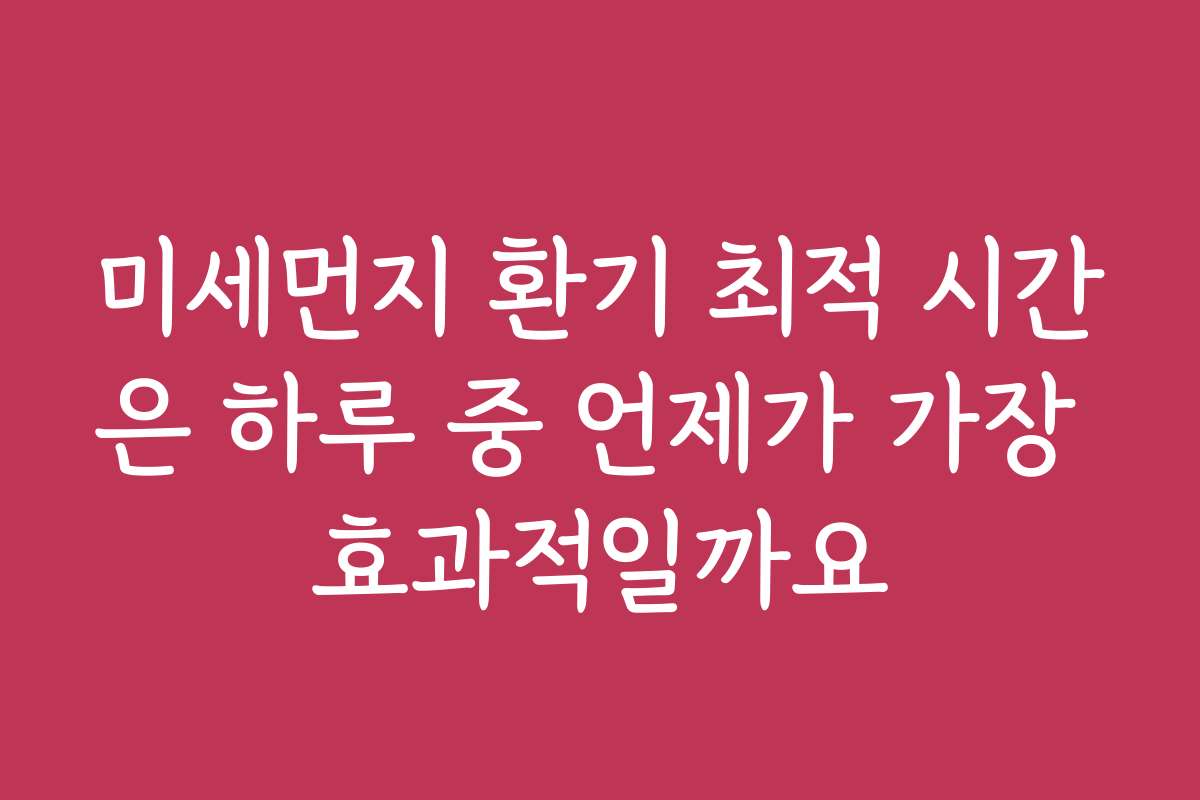 미세먼지 환기 최적 시간은 하루 중 언제가 가장 효과적일까요
