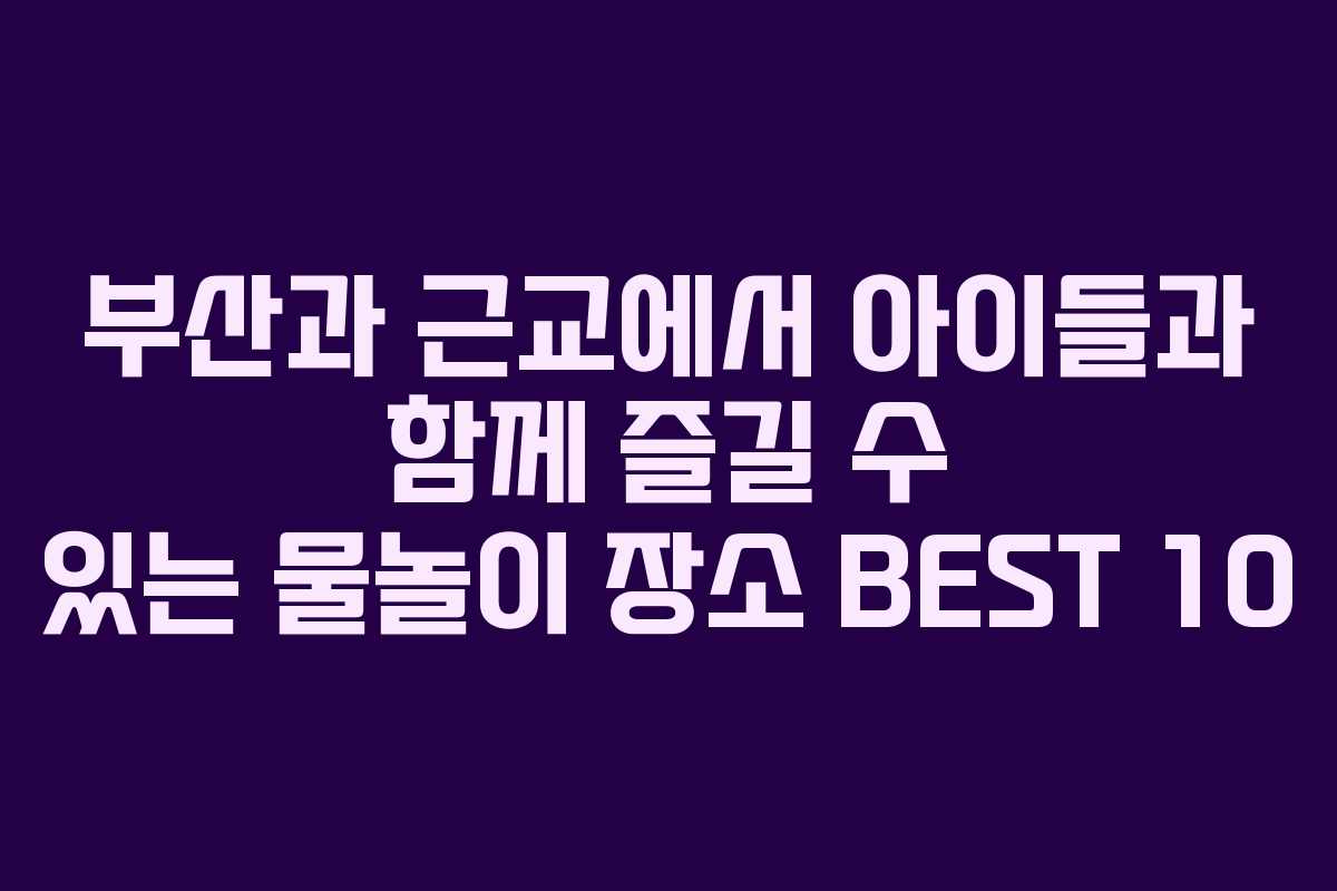 부산과 근교에서 아이들과 함께 즐길 수 있는 물놀이 장소 BEST 10