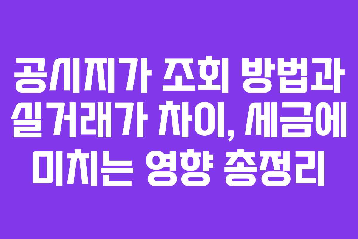 공시지가 조회 방법과 실거래가 차이, 세금에 미치는 영향 총정리