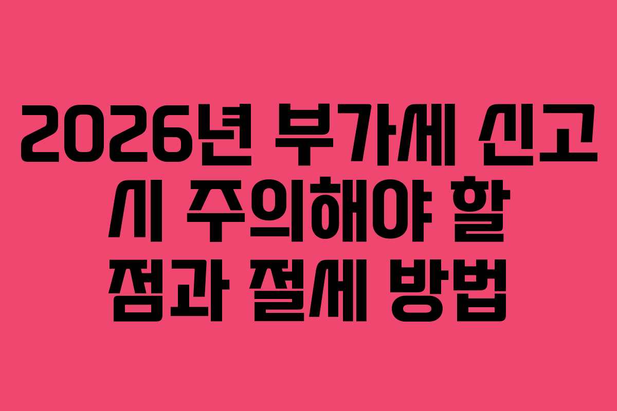 2026년 부가세 신고 시 주의해야 할 점과 절세 방법