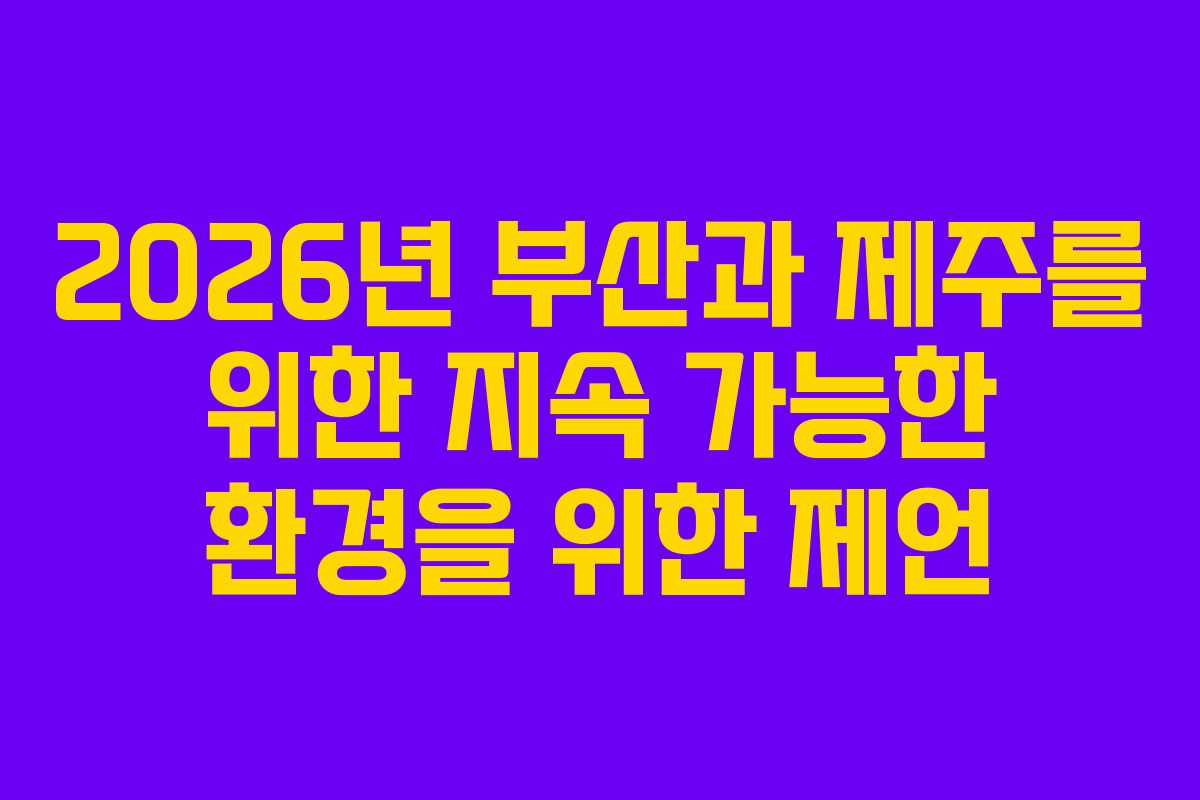 2026년 부산과 제주를 위한 지속 가능한 환경을 위한 제언