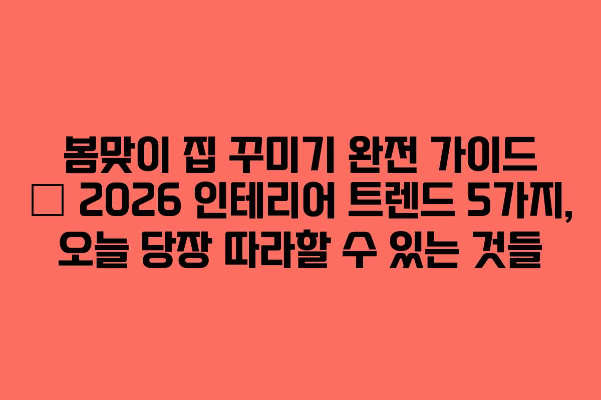 봄맞이 집 꾸미기 완전 가이드 — 2026 인테리어 트렌드 5가지, 오늘 당장 따라할 수 있는 것들