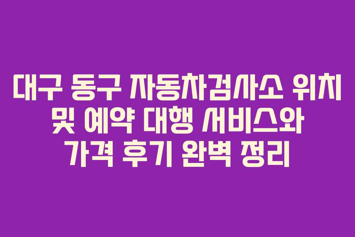 대구 동구 자동차검사소 위치 및 예약 대행 서비스와 가격 후기 완벽 정리