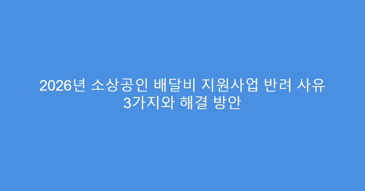 2026년 소상공인 배달비 지원사업 반려 사유 3가지와 해결 방안