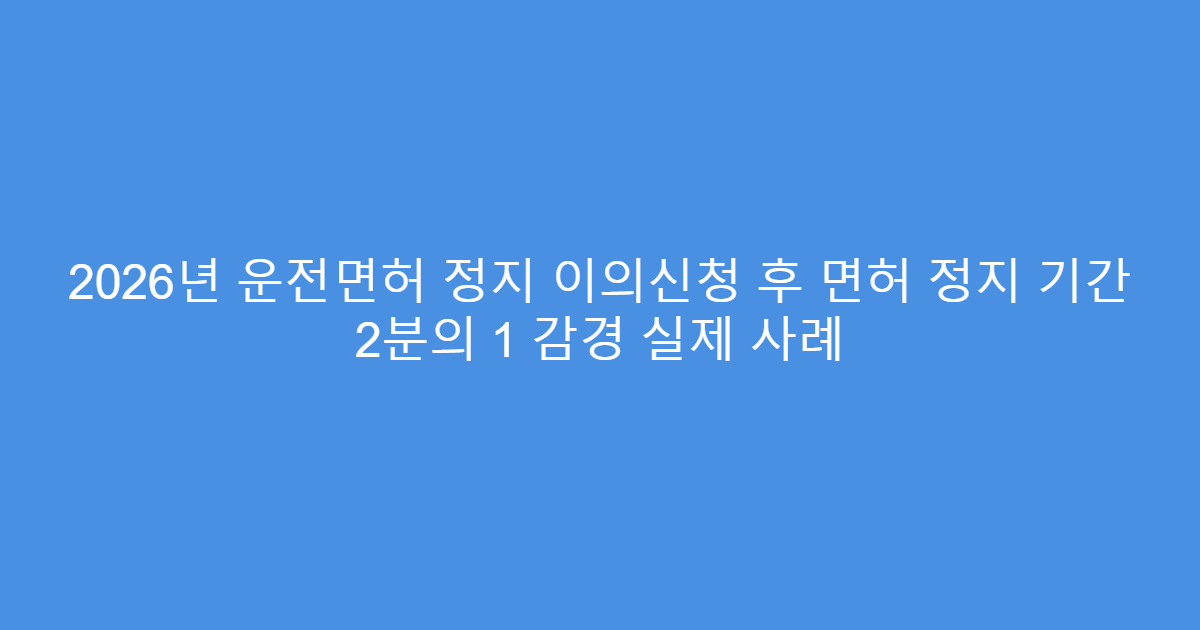 2026년 운전면허 정지 이의신청 후 면허 정지 기간 2분의 1 감경 실제 사례