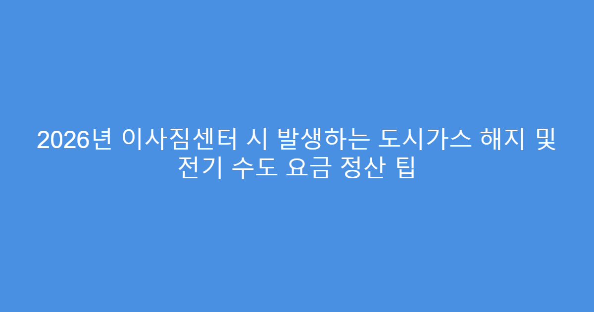 2026년 이사짐센터 시 발생하는 도시가스 해지 및 전기 수도 요금 정산 팁
